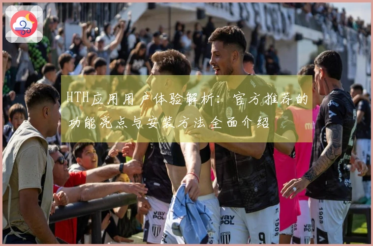 HTH应用用户体验解析：官方推荐的功能亮点与安装方法全面介绍