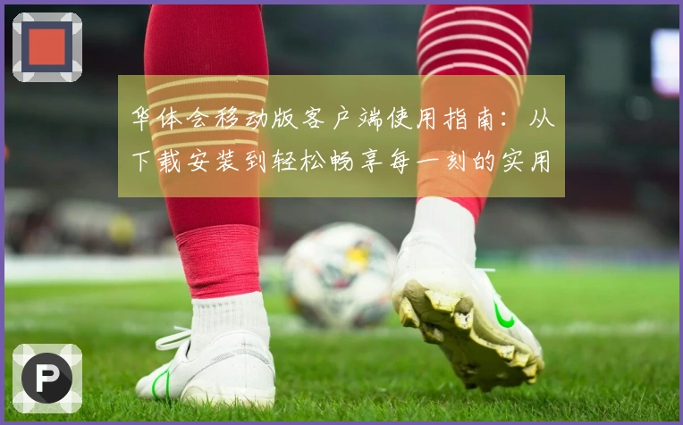 华体会移动版客户端使用指南：从下载安装到轻松畅享每一刻的实用技巧分享
